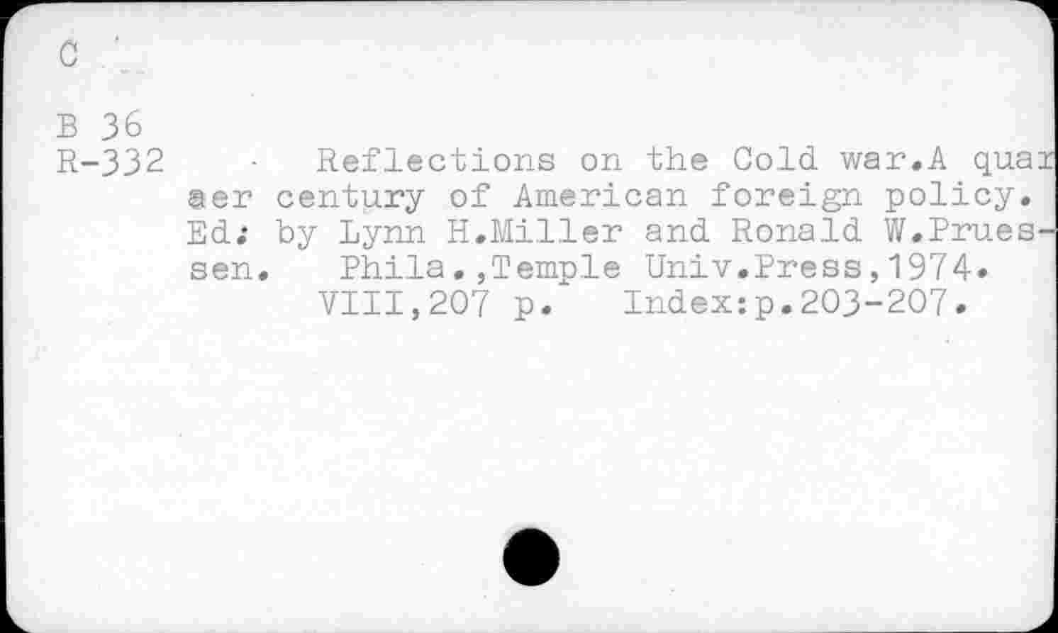 ﻿c '
b 36
R-332
Reflections on the Cold war.A quai ser century of American foreign policy. Ed; by Lynn H.Miller and Ronald W.Prues-sen. Bhila.,Temple Univ.Press,1974.
VIII,207 p. Index:p.203-207.